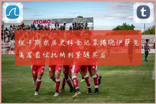 纽卡斯尔历史转会记录揭晓伊萨克高居首位托纳利紧随其后