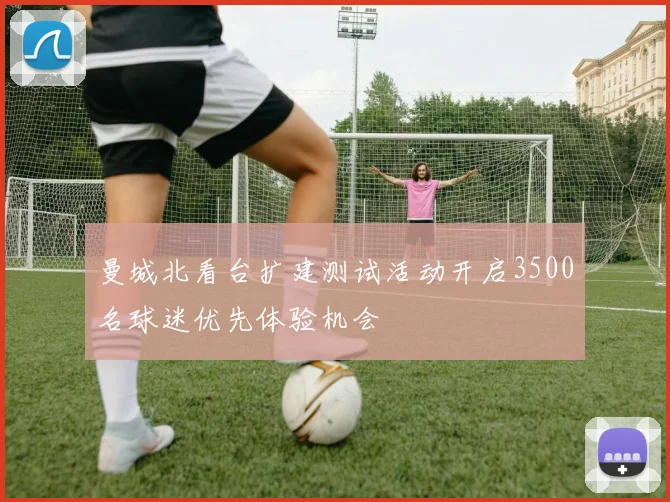 曼城北看台扩建测试活动开启3500名球迷优先体验机会