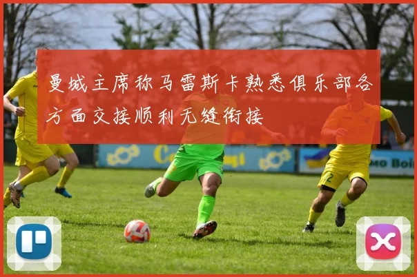 曼城主席称马雷斯卡熟悉俱乐部各方面交接顺利无缝衔接