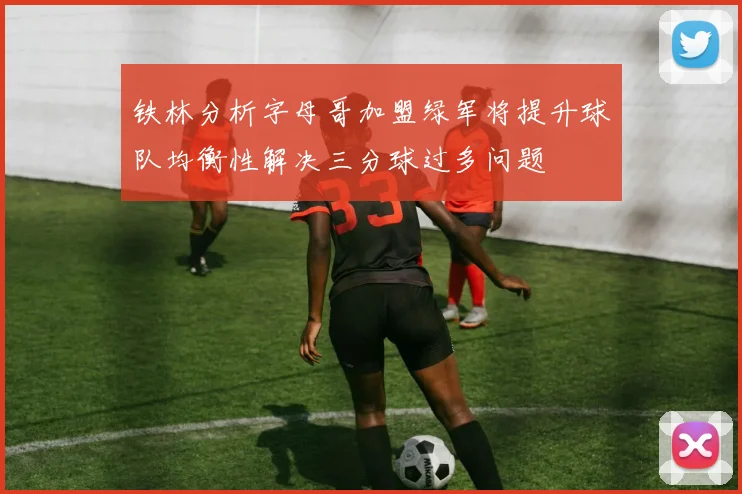 铁林分析字母哥加盟绿军将提升球队均衡性解决三分球过多问题