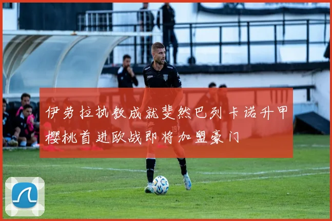 伊劳拉执教成就斐然巴列卡诺升甲樱桃首进欧战即将加盟豪门
