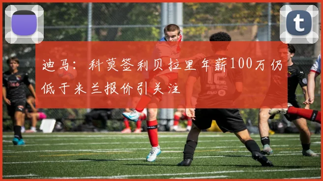 迪马：科莫签利贝拉里年薪100万仍低于米兰报价引关注