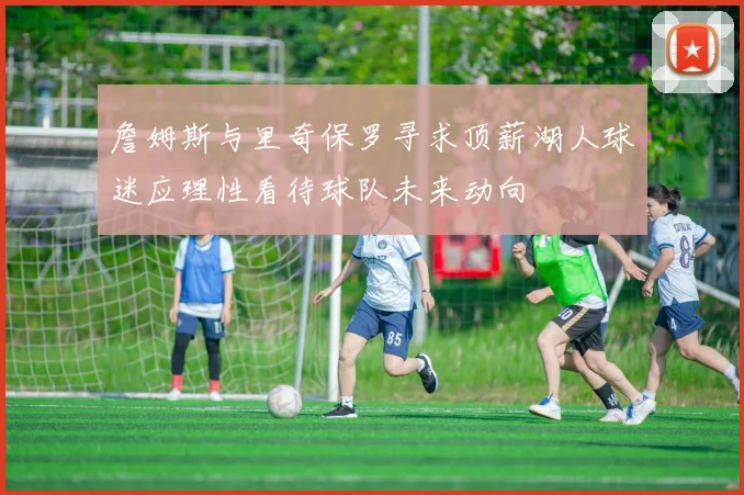 詹姆斯与里奇保罗寻求顶薪湖人球迷应理性看待球队未来动向