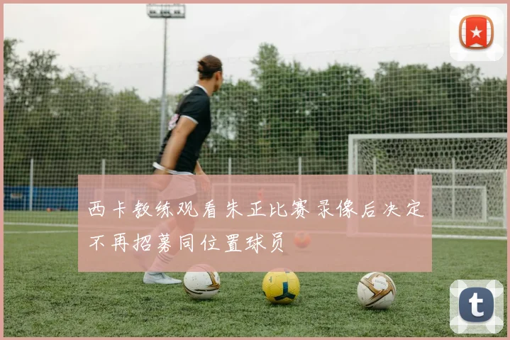 西卡教练观看朱正比赛录像后决定不再招募同位置球员