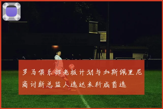 罗马俱乐部老板计划与加斯佩里尼商讨新总监人选达米科成首选