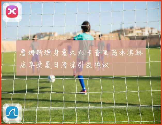 詹姆斯现身意大利卡普里岛冰淇淋店享受夏日清凉引发热议