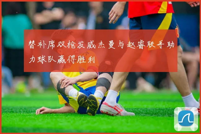 替补席双枪发威杰曼与赵睿联手助力球队赢得胜利