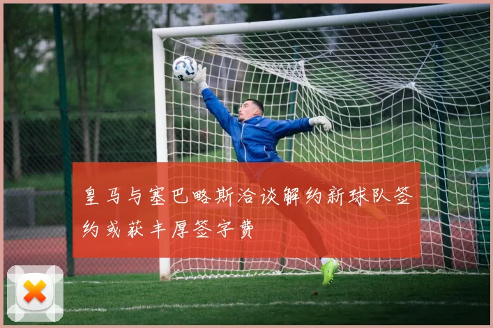 皇马与塞巴略斯洽谈解约新球队签约或获丰厚签字费