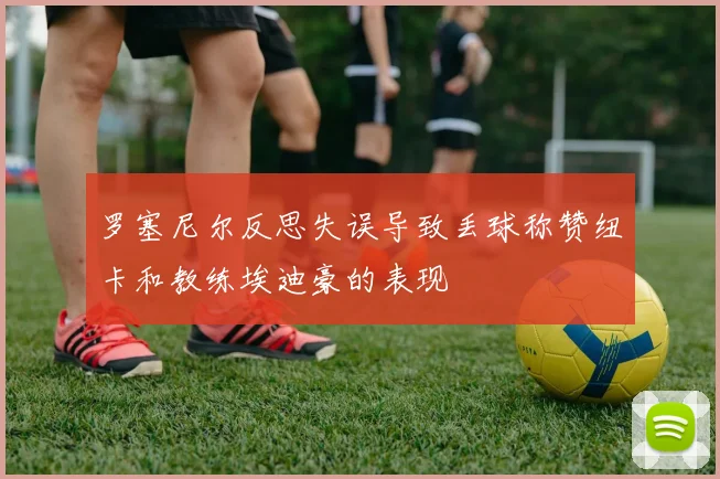 罗塞尼尔反思失误导致丢球称赞纽卡和教练埃迪豪的表现