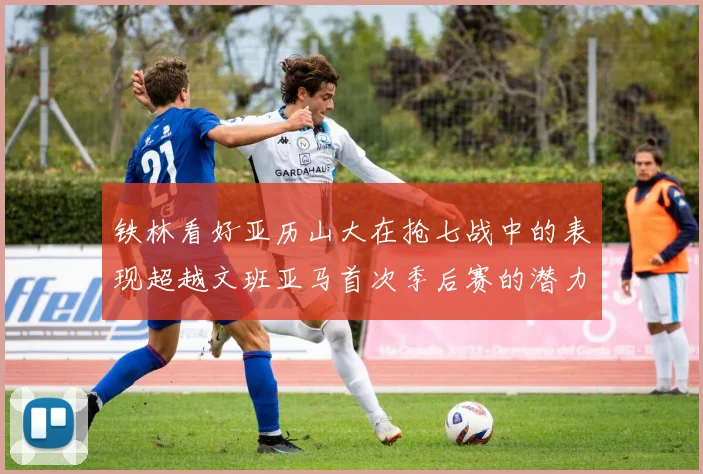 铁林看好亚历山大在抢七战中的表现超越文班亚马首次季后赛的潜力