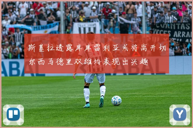斯基拉透露库库雷利亚或将离开切尔西马德里双雄均表现出兴趣