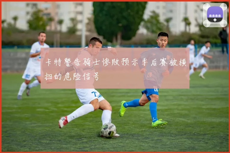 卡特警告骑士惨败预示季后赛被横扫的危险信号
