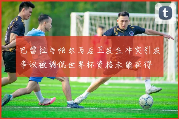 巴雷拉与帕尔马后卫发生冲突引发争议被调侃世界杯资格未能获得