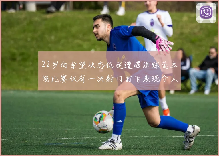 22岁向余望状态低迷遭遇进球荒本场比赛仅有一次射门打飞表现令人失望