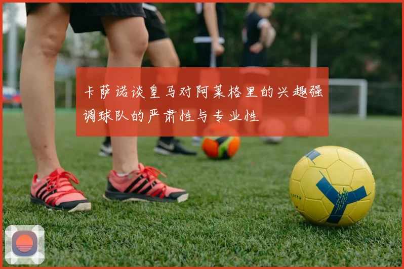 卡萨诺谈皇马对阿莱格里的兴趣强调球队的严肃性与专业性
