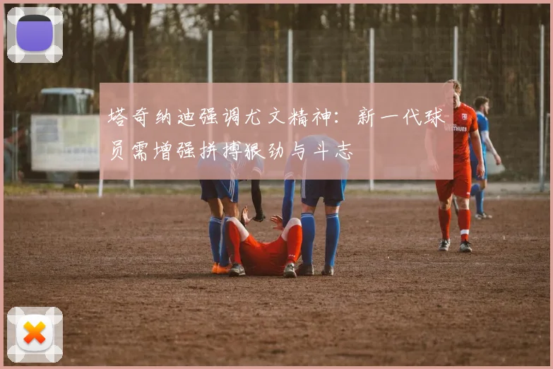 塔奇纳迪强调尤文精神：新一代球员需增强拼搏狠劲与斗志