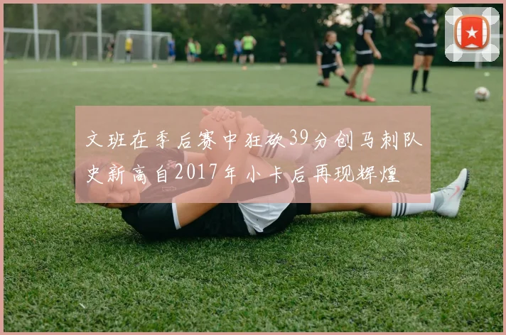 文班在季后赛中狂砍39分创马刺队史新高自2017年小卡后再现辉煌