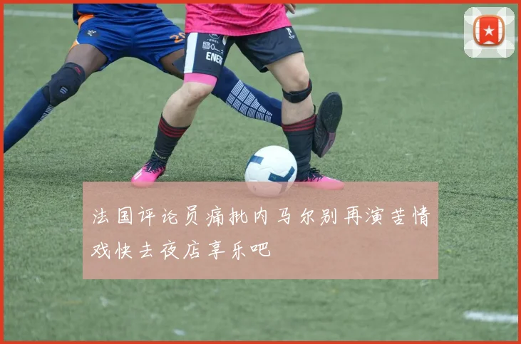 法国评论员痛批内马尔别再演苦情戏快去夜店享乐吧