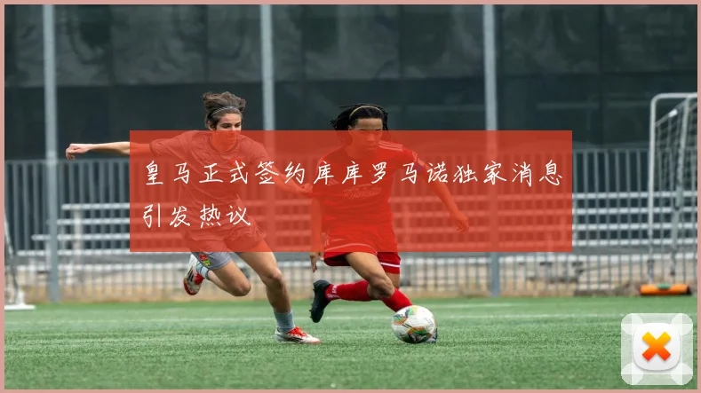 皇马正式签约库库罗马诺独家消息引发热议