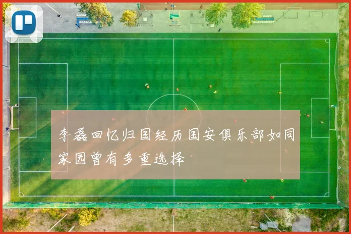 李磊回忆归国经历国安俱乐部如同家园曾有多重选择