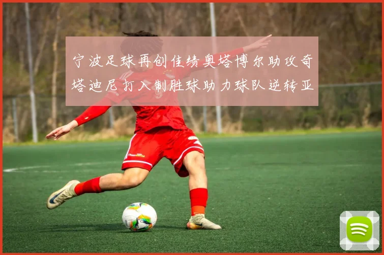 宁波足球再创佳绩奥塔博尔助攻奇塔迪尼打入制胜球助力球队逆转亚泰