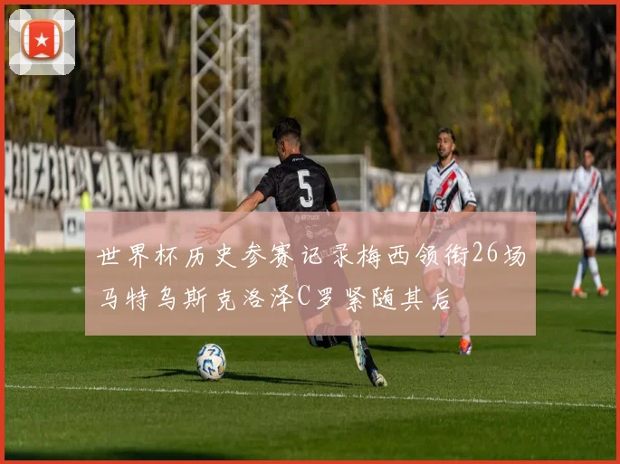 世界杯历史参赛记录梅西领衔26场马特乌斯克洛泽C罗紧随其后